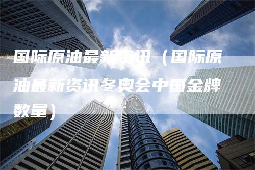 国际原油最新资讯（国际原油最新资讯冬奥会中国金牌数量）-领航期货