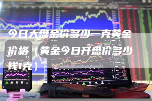 今日大盘金价多少一克黄金价格（黄金今日开盘价多少钱1克）-领航期货