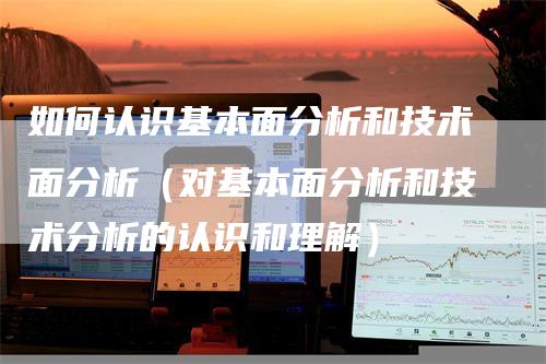 如何认识基本面分析和技术面分析（对基本面分析和技术分析的认识和理解）-领航期货