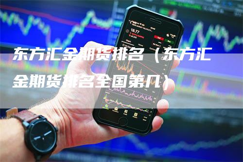 东方汇金期货排名（东方汇金期货排名全国第几）-领航期货