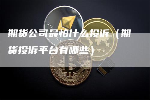 期货公司最怕什么投诉（期货投诉平台有哪些）-领航期货