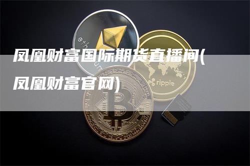 凤凰财富国际期货直播间(凤凰财富官网)