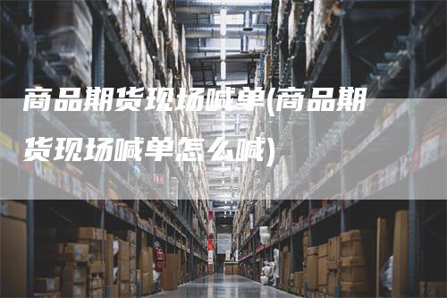 商品期货现场喊单(商品期货现场喊单怎么喊)-领航期货