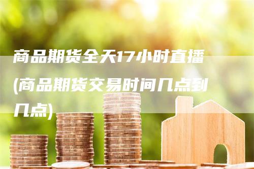 商品期货全天17小时直播(商品期货交易时间几点到几点)