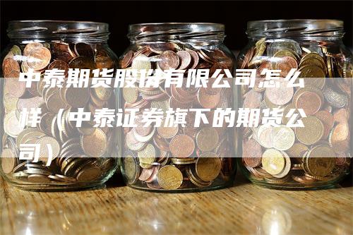 中泰期货股份有限公司怎么样（中泰证券旗下的期货公司）-领航期货