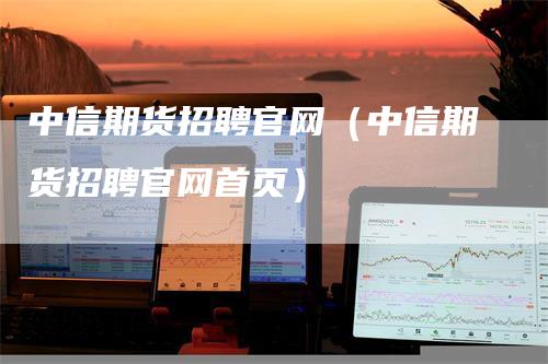 中信期货招聘官网（中信期货招聘官网首页）-领航期货