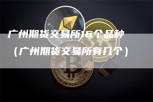 广州期货交易所16个品种（广州期货交易所有几个）-领航期货