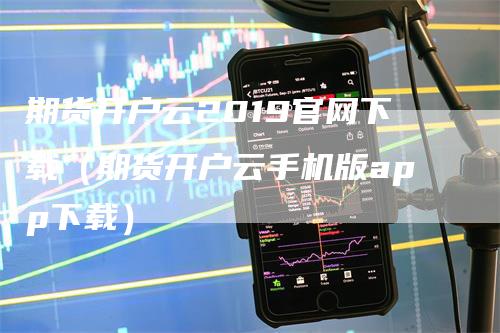 期货开户云2019官网下载（期货开户云手机版app下载）-领航期货