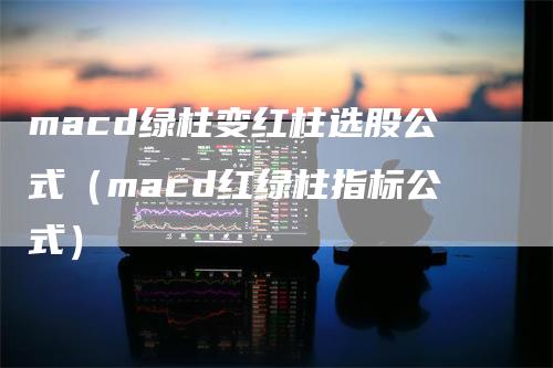 macd绿柱变红柱选股公式（macd红绿柱指标公式）-领航期货