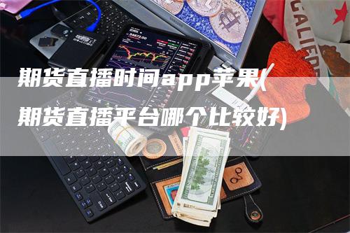 期货直播时间app苹果(期货直播平台哪个比较好)-领航期货