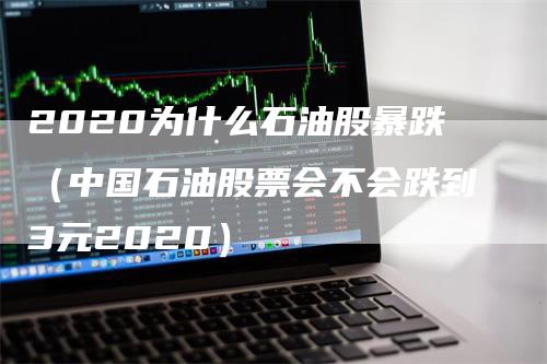 2020为什么石油股暴跌（中国石油股票会不会跌到3元2020）-领航期货