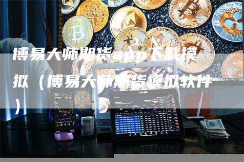 博易大师期货app下载摸拟（博易大师期货模拟软件）-领航期货