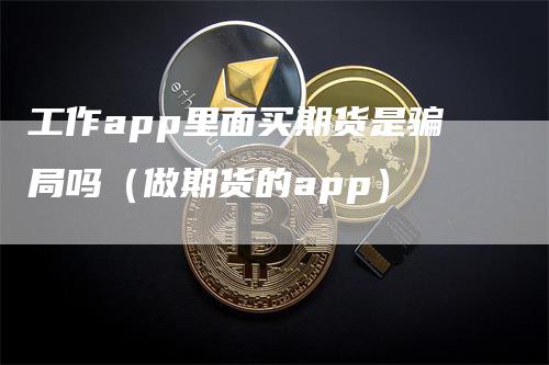 工作app里面买期货是骗局吗（做期货的app）-领航期货