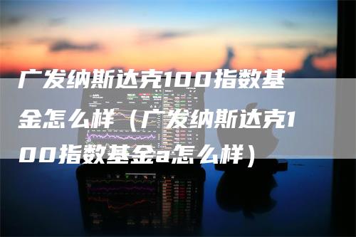 广发纳斯达克100指数基金怎么样（广发纳斯达克100指数基金a怎么样）