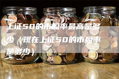 上证50的市盈率最高是多少（现在上证50的市盈率是多少）-领航期货