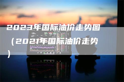 2023年国际油价走势图（2021年国际油价走势）