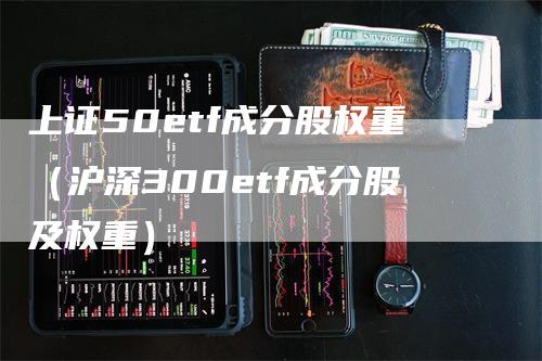 上证50etf成分股权重（沪深300etf成分股及权重）-领航期货