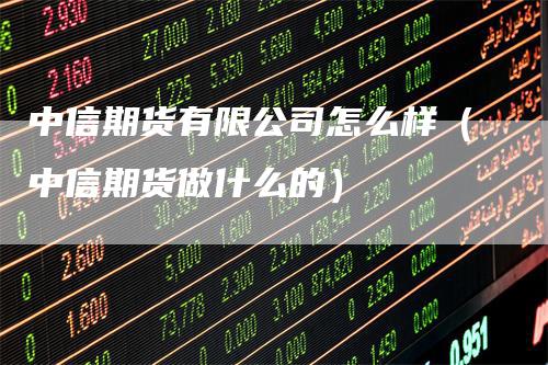 中信期货有限公司怎么样（中信期货做什么的）-领航期货