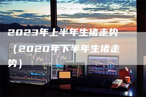 2023年上半年生猪走势（2020年下半年生猪走势）-领航期货