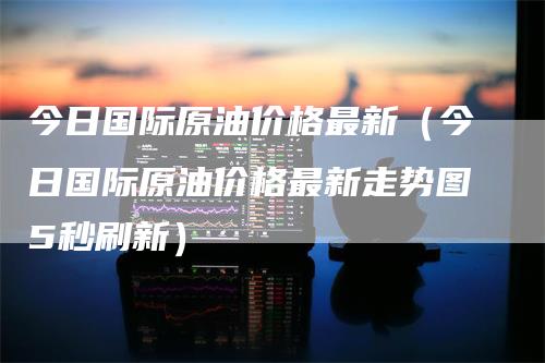 今日国际原油价格最新（今日国际原油价格最新走势图5秒刷新）-领航期货