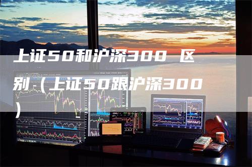 上证50和沪深300 区别（上证50跟沪深300）