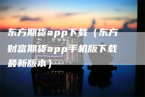 东方期货app下载（东方财富期货app手机版下载最新版本）-领航期货