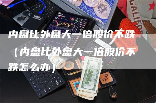 内盘比外盘大一倍股价不跌（内盘比外盘大一倍股价不跌怎么办）-领航期货