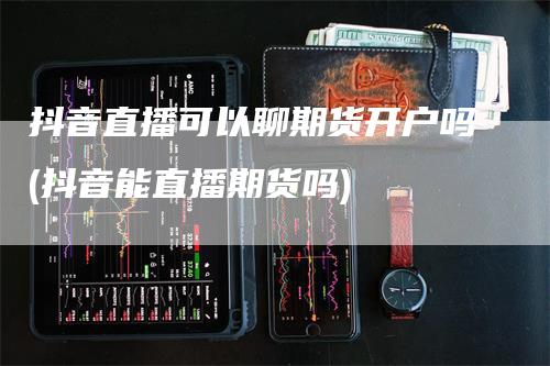 抖音直播可以聊期货开户吗(抖音能直播期货吗)