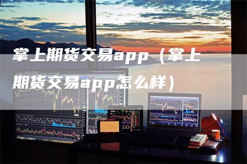 掌上期货交易app（掌上期货交易app怎么样）