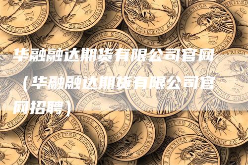 华融融达期货有限公司官网（华融融达期货有限公司官网招聘）-领航期货