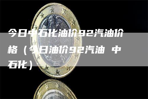 今日中石化油价92汽油价格（今日油价92汽油 中石化）-领航期货