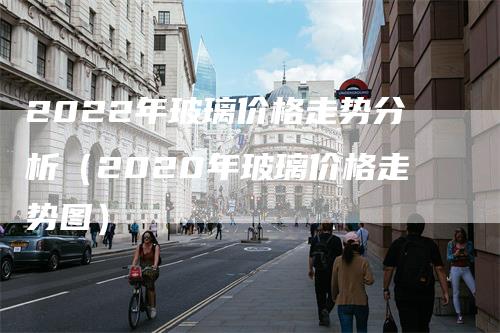 2022年玻璃价格走势分析（2020年玻璃价格走势图）-领航期货