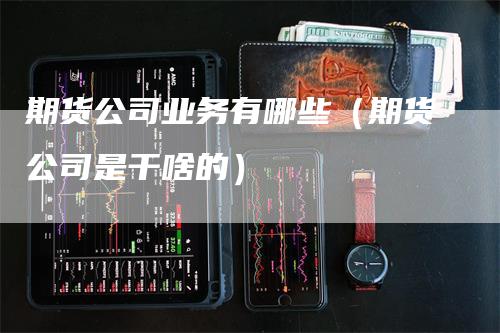 期货公司业务有哪些（期货公司是干啥的）