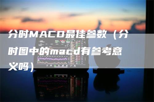 分时MACD最佳参数（分时图中的macd有参考意义吗）-领航期货