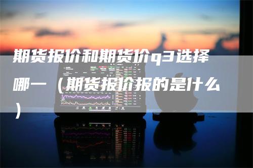 期货报价和期货价q3选择哪一（期货报价报的是什么）-领航期货