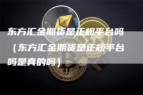 东方汇金期货是正规平台吗（东方汇金期货是正规平台吗是真的吗）-领航期货