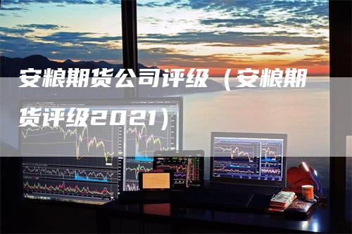 安粮期货公司评级（安粮期货评级2021）-领航期货