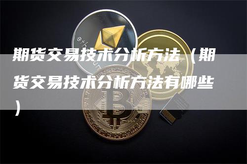 期货交易技术分析方法（期货交易技术分析方法有哪些）-领航期货