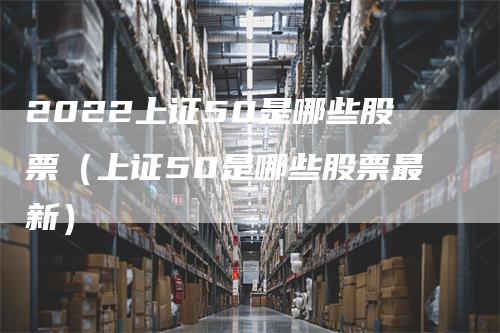 2022上证50是哪些股票（上证50是哪些股票最新）-领航期货