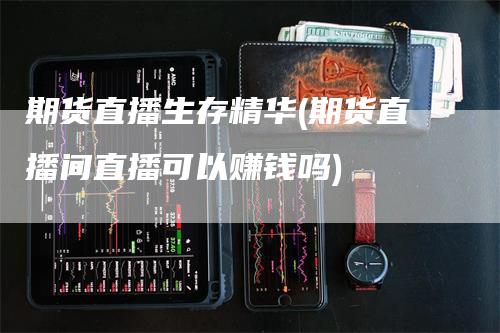 期货直播生存精华(期货直播间直播可以赚钱吗)-领航期货