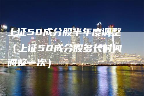 上证50成分股半年度调整（上证50成分股多长时间调整一次）-领航期货