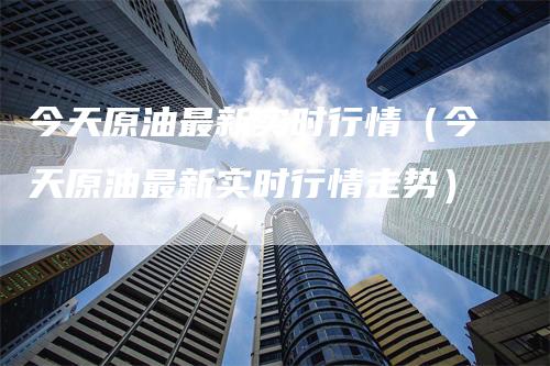 今天原油最新实时行情（今天原油最新实时行情走势）-领航期货