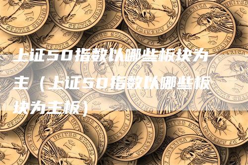 上证50指数以哪些板块为主（上证50指数以哪些板块为主板）-领航期货