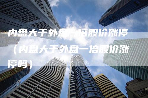 内盘大于外盘一倍股价涨停（内盘大于外盘一倍股价涨停吗）-领航期货