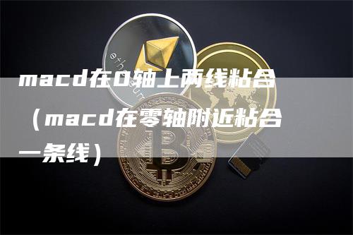 macd在0轴上两线粘合（macd在零轴附近粘合一条线）-领航期货