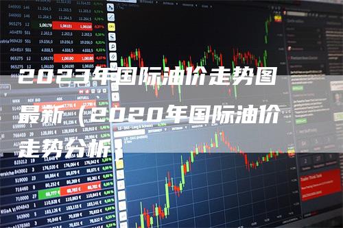 2023年国际油价走势图最新（2020年国际油价走势分析）