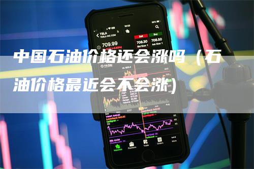 中国石油价格还会涨吗（石油价格最近会不会涨）-领航期货