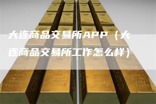 大连商品交易所APP（大连商品交易所工作怎么样）-领航期货