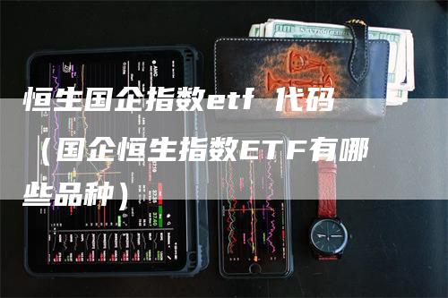 恒生国企指数etf 代码（国企恒生指数ETF有哪些品种）-领航期货