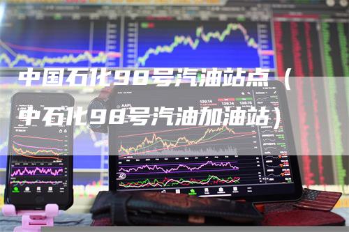 中国石化98号汽油站点（中石化98号汽油加油站）-领航期货